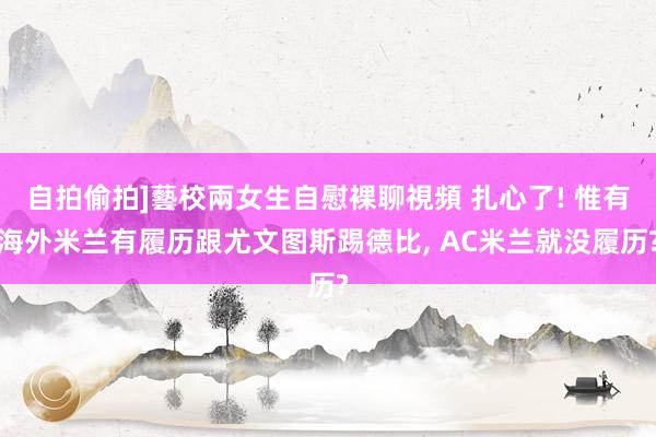 自拍偷拍]藝校兩女生自慰裸聊視頻 扎心了! 惟有海外米兰有履历跟尤文图斯踢德比， AC米兰就没履历?