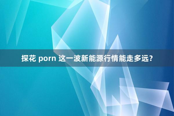 探花 porn 这一波新能源行情能走多远？