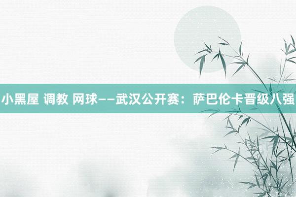 小黑屋 调教 网球——武汉公开赛：萨巴伦卡晋级八强