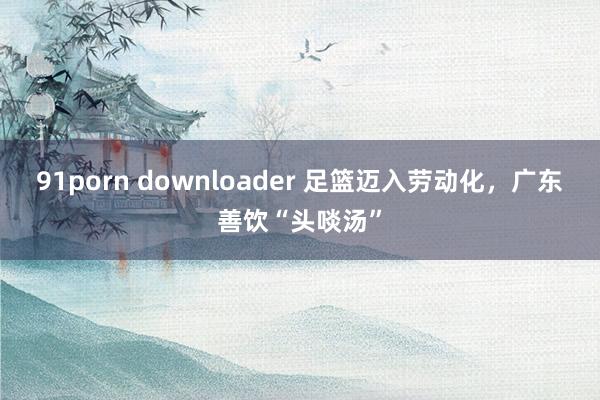 91porn downloader 足篮迈入劳动化，广东善饮“头啖汤”