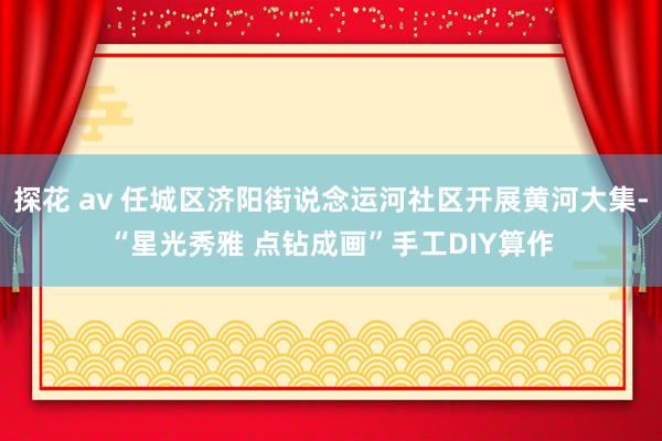 探花 av 任城区济阳街说念运河社区开展黄河大集-“星光秀雅 点钻成画”手工DIY算作