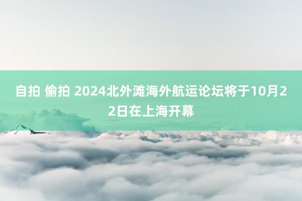 自拍 偷拍 2024北外滩海外航运论坛将于10月22日在上海开幕