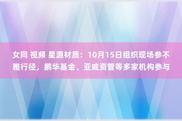 女同 视频 星源材质：10月15日组织现场参不雅行径，鹏华基金、亚威资管等多家机构参与