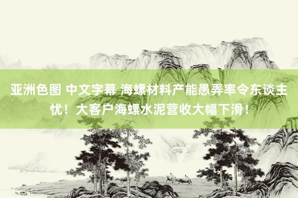 亚洲色图 中文字幕 海螺材料产能愚弄率令东谈主忧！大客户海螺水泥营收大幅下滑！