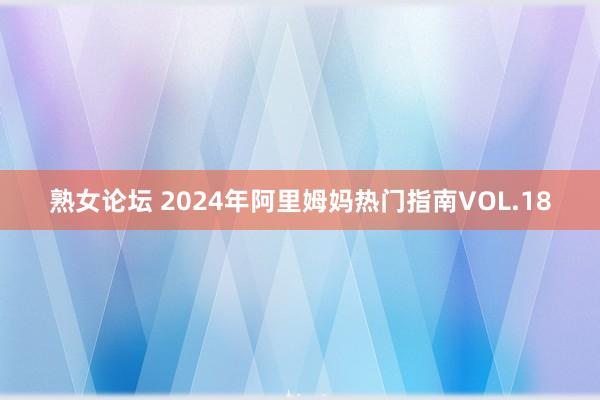 熟女论坛 2024年阿里姆妈热门指南VOL.18