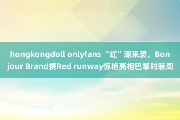 hongkongdoll onlyfans “红”潮来袭，Bonjour Brand携Red runway惊艳亮相巴黎时装周