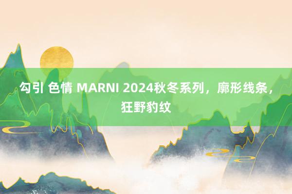 勾引 色情 MARNI 2024秋冬系列，廓形线条，狂野豹纹