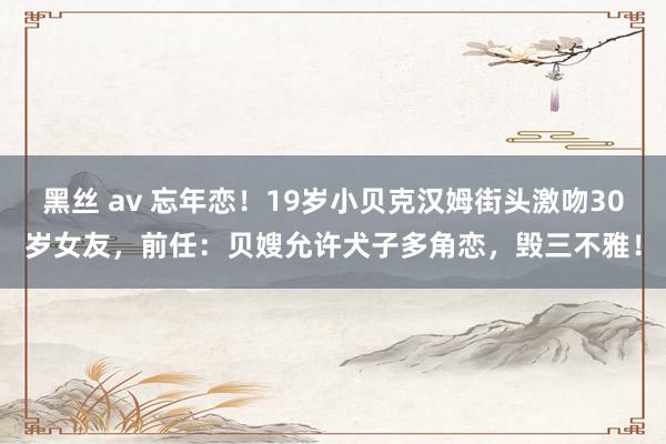 黑丝 av 忘年恋！19岁小贝克汉姆街头激吻30岁女友，前任：贝嫂允许犬子多角恋，毁三不雅！