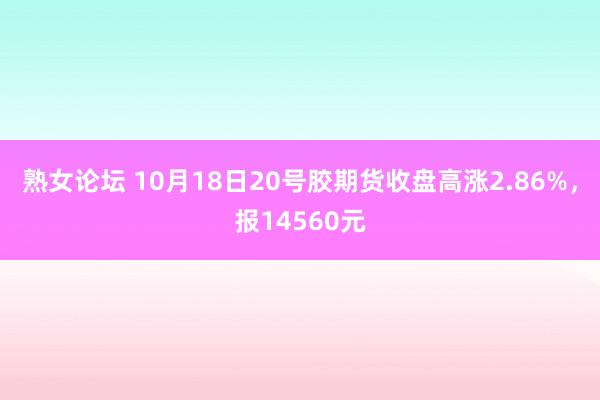 熟女论坛 10月18日20号胶期货收盘高涨2.86%，报14560元