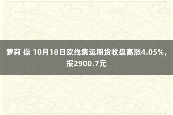 萝莉 操 10月18日欧线集运期货收盘高涨4.05%，报2900.7元