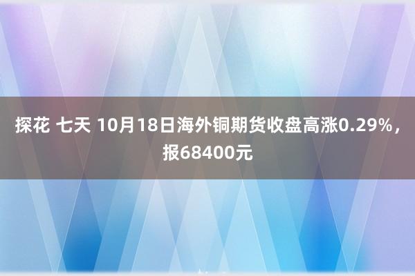 探花 七天 10月18日海外铜期货收盘高涨0.29%，报68400元