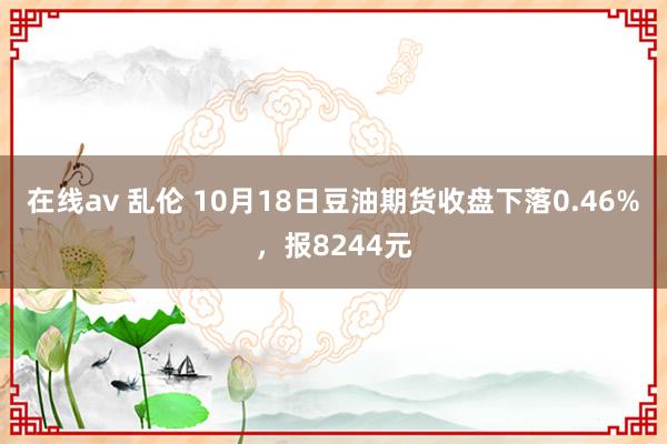 在线av 乱伦 10月18日豆油期货收盘下落0.46%，报8244元