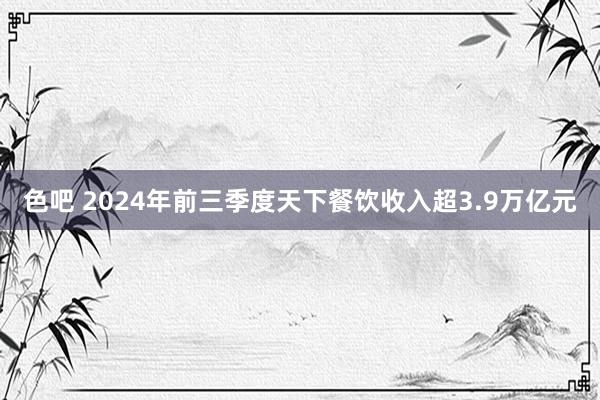 色吧 2024年前三季度天下餐饮收入超3.9万亿元