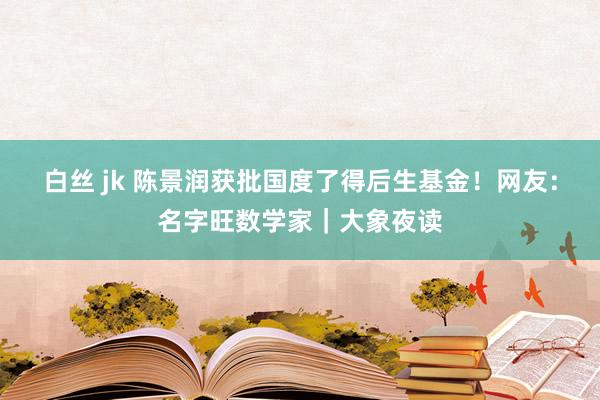 白丝 jk 陈景润获批国度了得后生基金！网友：名字旺数学家｜大象夜读