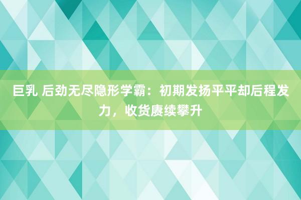 巨乳 后劲无尽隐形学霸：初期发扬平平却后程发力，收货赓续攀升