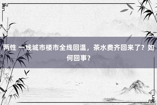 两性 一线城市楼市全线回温，茶水费齐回来了？如何回事？