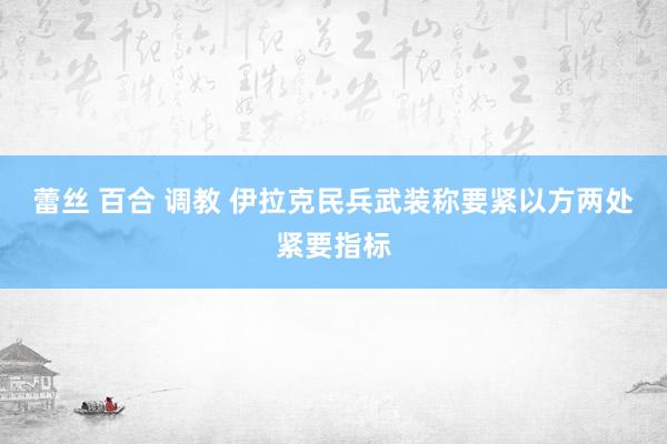 蕾丝 百合 调教 伊拉克民兵武装称要紧以方两处紧要指标