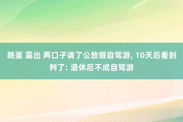 跳蛋 露出 两口子请了公放假自驾游， 10天后看剖判了: 退休后不成自驾游