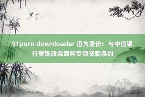 91porn downloader 迈为股份：与中信银行矍铄股票回购专项贷款条约