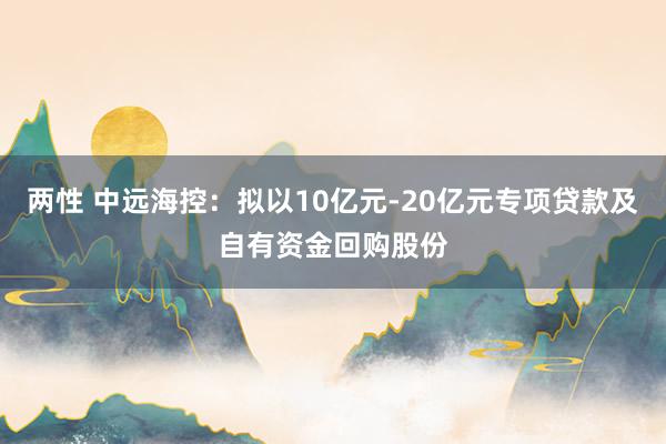 两性 中远海控：拟以10亿元-20亿元专项贷款及自有资金回购股份