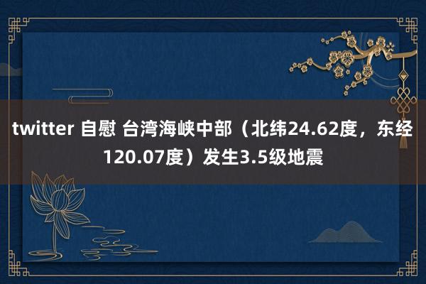 twitter 自慰 台湾海峡中部（北纬24.62度，东经120.07度）发生3.5级地震