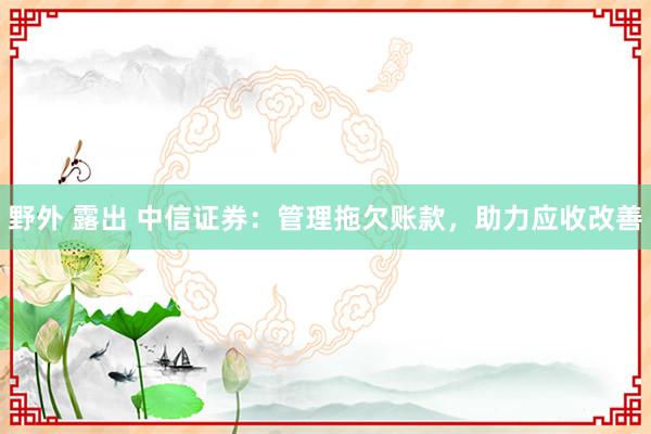 野外 露出 中信证券：管理拖欠账款，助力应收改善