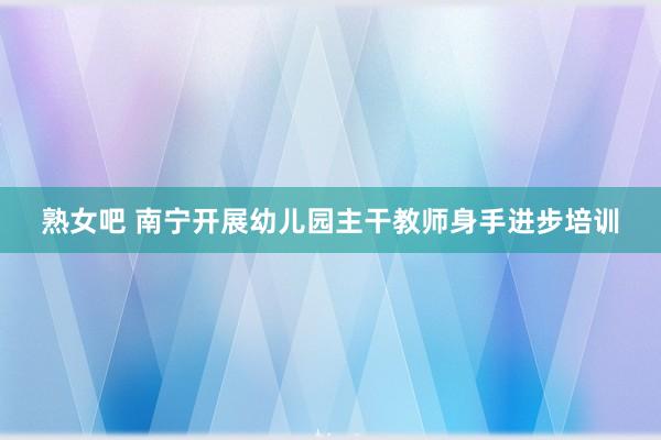 熟女吧 南宁开展幼儿园主干教师身手进步培训