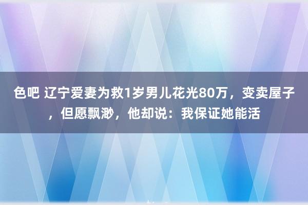 色吧 辽宁爱妻为救1岁男儿花光80万，变卖屋子，但愿飘渺，他却说：我保证她能活