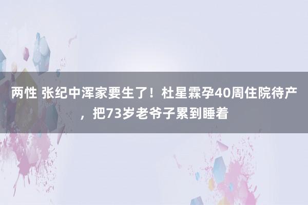 两性 张纪中浑家要生了！杜星霖孕40周住院待产，把73岁老爷子累到睡着