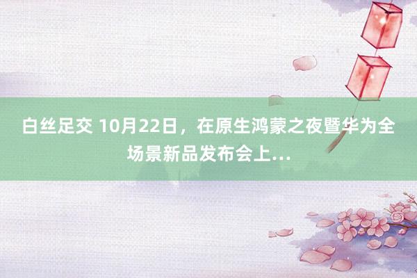 白丝足交 10月22日，在原生鸿蒙之夜暨华为全场景新品发布会上…