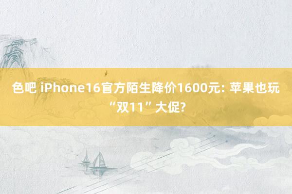 色吧 iPhone16官方陌生降价1600元: 苹果也玩“双11”大促?