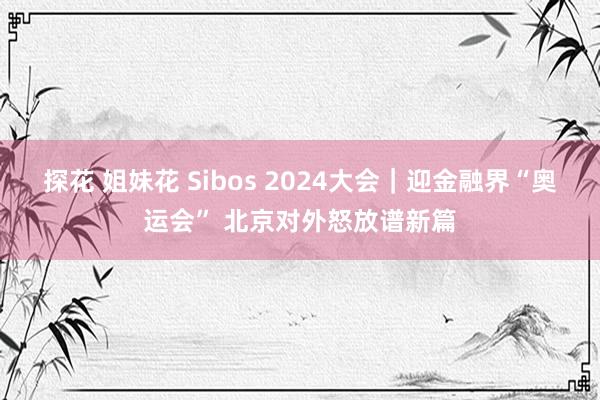 探花 姐妹花 Sibos 2024大会｜迎金融界“奥运会” 北京对外怒放谱新篇