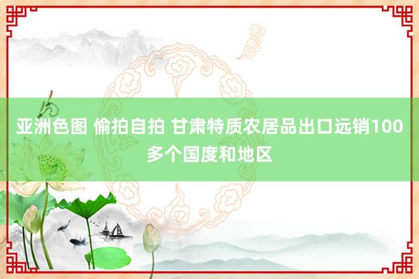 亚洲色图 偷拍自拍 甘肃特质农居品出口远销100多个国度和地区