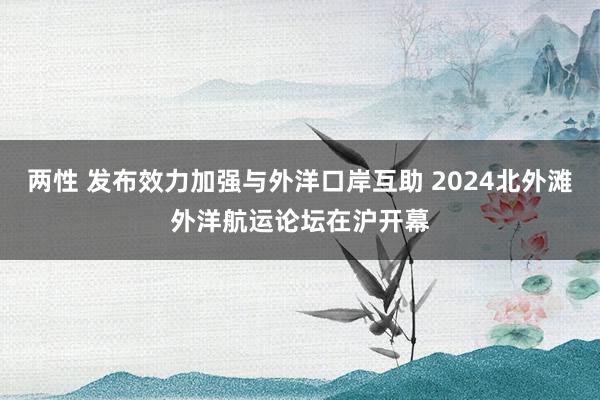 两性 发布效力加强与外洋口岸互助 2024北外滩外洋航运论坛在沪开幕