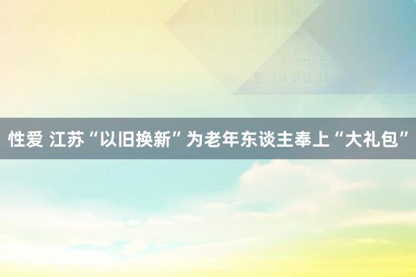 性爱 江苏“以旧换新”为老年东谈主奉上“大礼包”