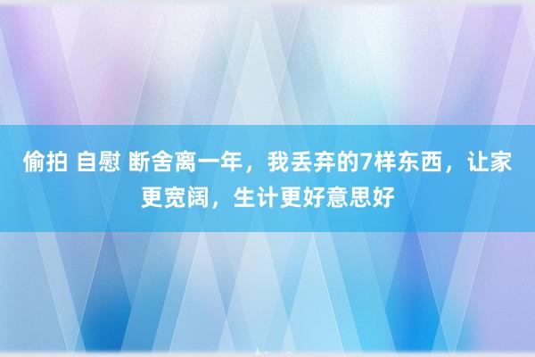 偷拍 自慰 断舍离一年，我丢弃的7样东西，让家更宽阔，生计更好意思好