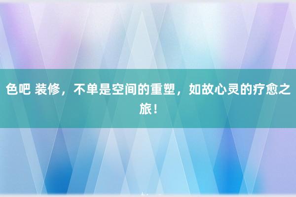 色吧 装修，不单是空间的重塑，如故心灵的疗愈之旅！