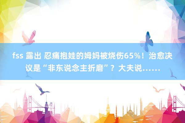 fss 露出 忍痛抱娃的姆妈被烧伤65%！治愈决议是“非东说念主折磨”？大夫说……