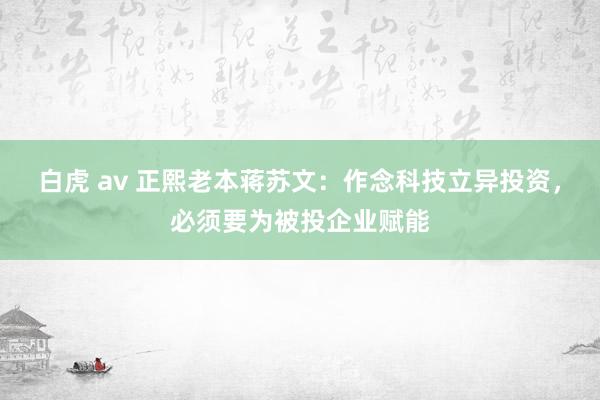 白虎 av 正熙老本蒋苏文：作念科技立异投资，必须要为被投企业赋能