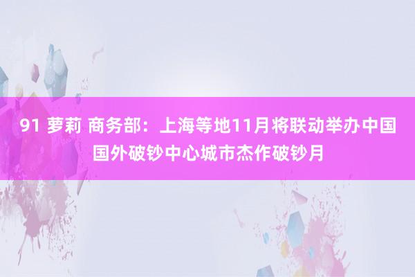 91 萝莉 商务部：上海等地11月将联动举办中国国外破钞中心城市杰作破钞月