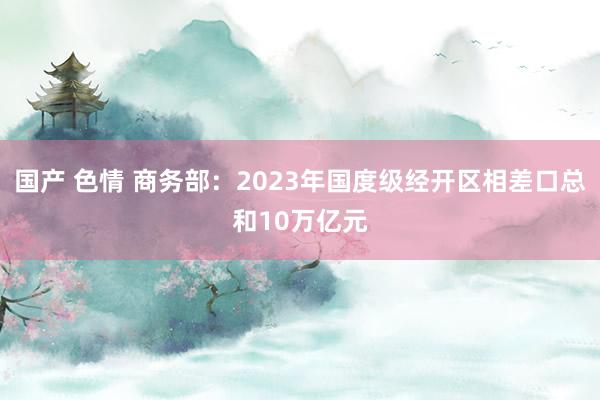 国产 色情 商务部：2023年国度级经开区相差口总和10万亿元