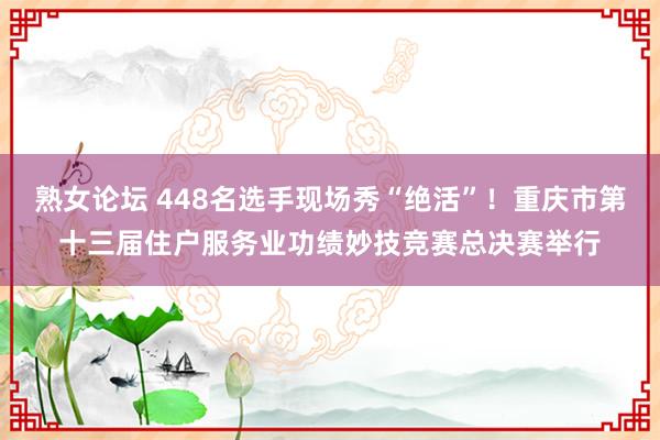 熟女论坛 448名选手现场秀“绝活”！重庆市第十三届住户服务业功绩妙技竞赛总决赛举行