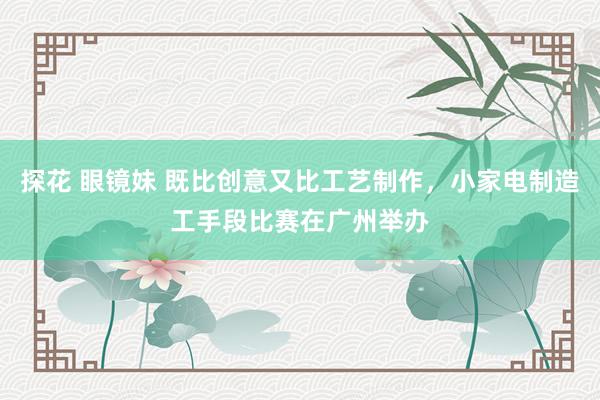 探花 眼镜妹 既比创意又比工艺制作，小家电制造工手段比赛在广州举办