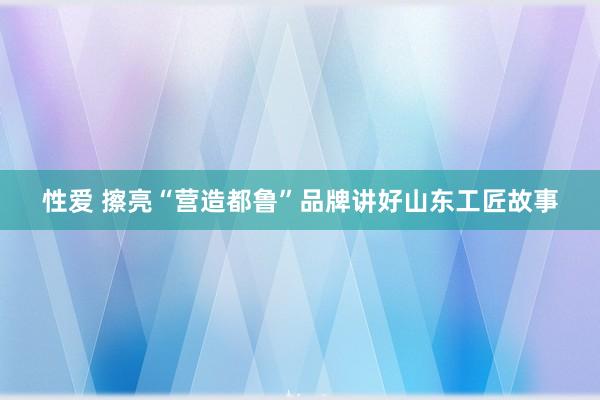 性爱 擦亮“营造都鲁”品牌讲好山东工匠故事