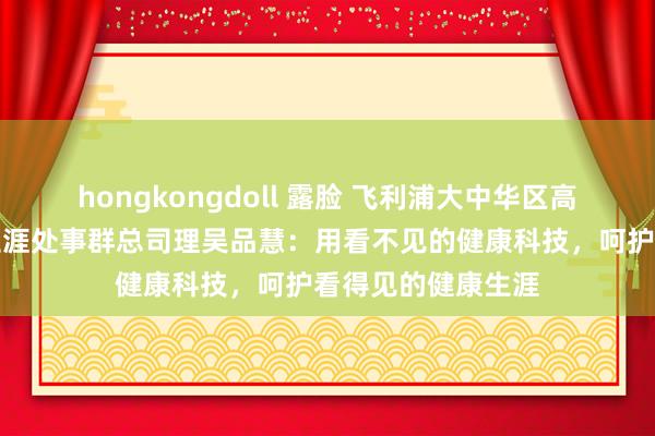 hongkongdoll 露脸 飞利浦大中华区高等副总裁，健康生涯处事群总司理吴品慧：用看不见的健康科技，呵护看得见的健康生涯