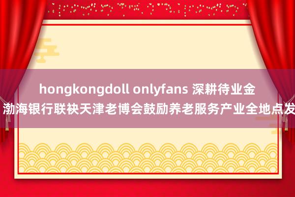 hongkongdoll onlyfans 深耕待业金融 渤海银行联袂天津老博会鼓励养老服务产业全地点发展