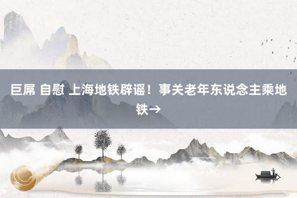 巨屌 自慰 上海地铁辟谣！事关老年东说念主乘地铁→