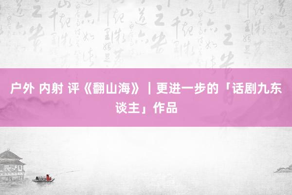 户外 内射 评《翻山海》｜更进一步的「话剧九东谈主」作品