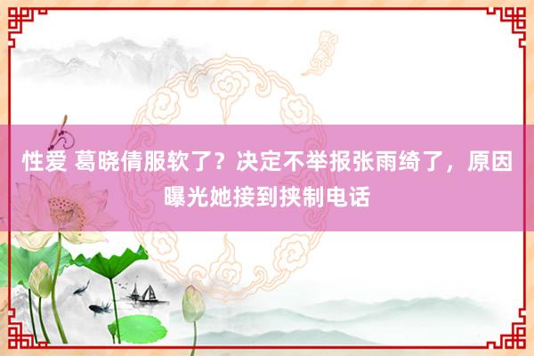 性爱 葛晓倩服软了？决定不举报张雨绮了，原因曝光她接到挟制电话