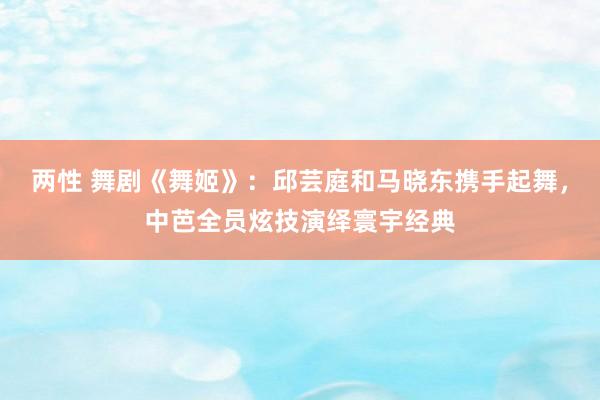 两性 舞剧《舞姬》：邱芸庭和马晓东携手起舞，中芭全员炫技演绎寰宇经典